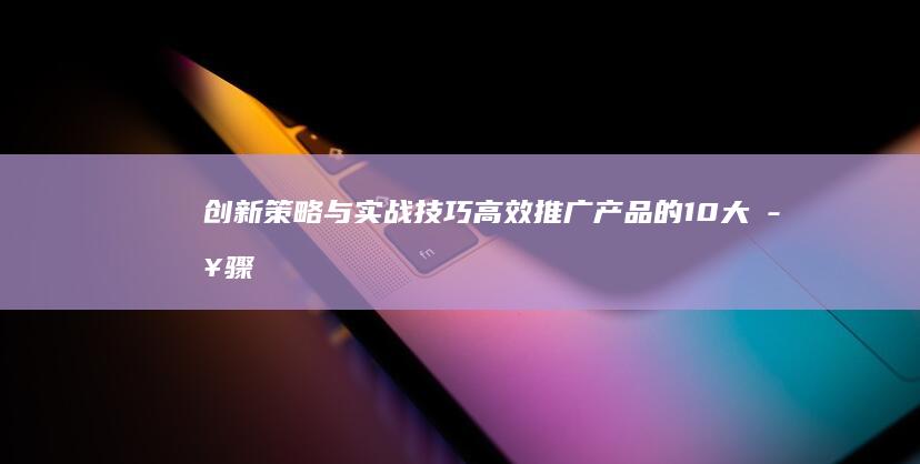 创新策略与实战技巧：高效推广产品的10大步骤